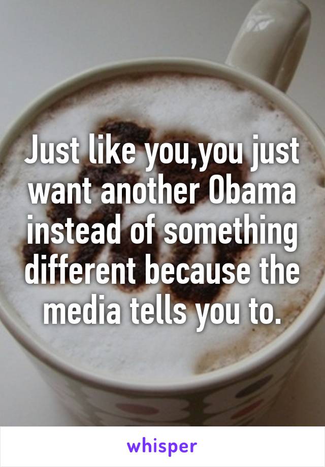 Just like you,you just want another Obama instead of something different because the media tells you to.