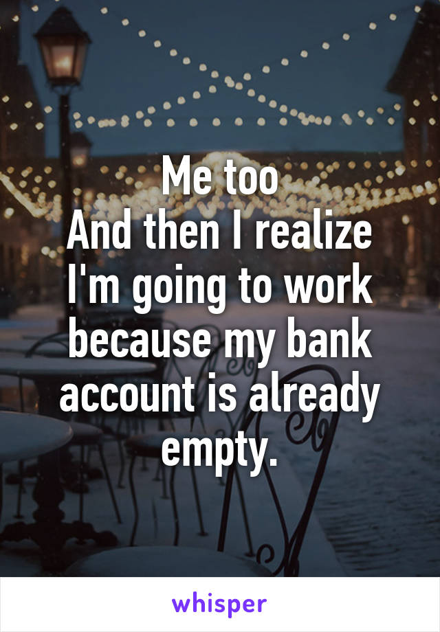 Me too
And then I realize I'm going to work because my bank account is already empty.