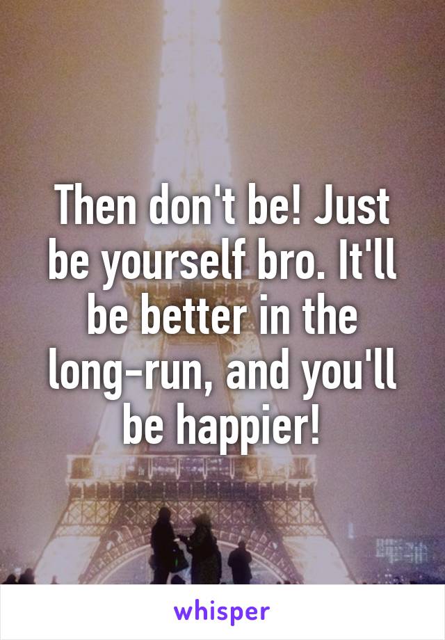 Then don't be! Just be yourself bro. It'll be better in the long-run, and you'll be happier!