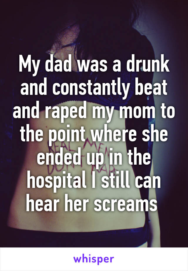 My dad was a drunk and constantly beat and raped my mom to the point where she ended up in the hospital I still can hear her screams 