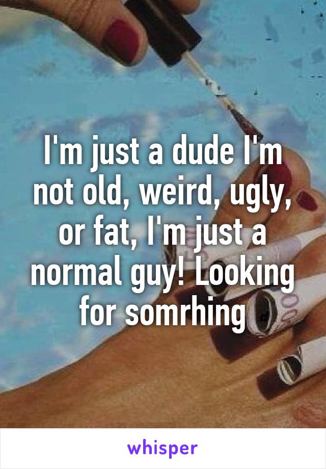 I'm just a dude I'm not old, weird, ugly, or fat, I'm just a normal guy! Looking for somrhing