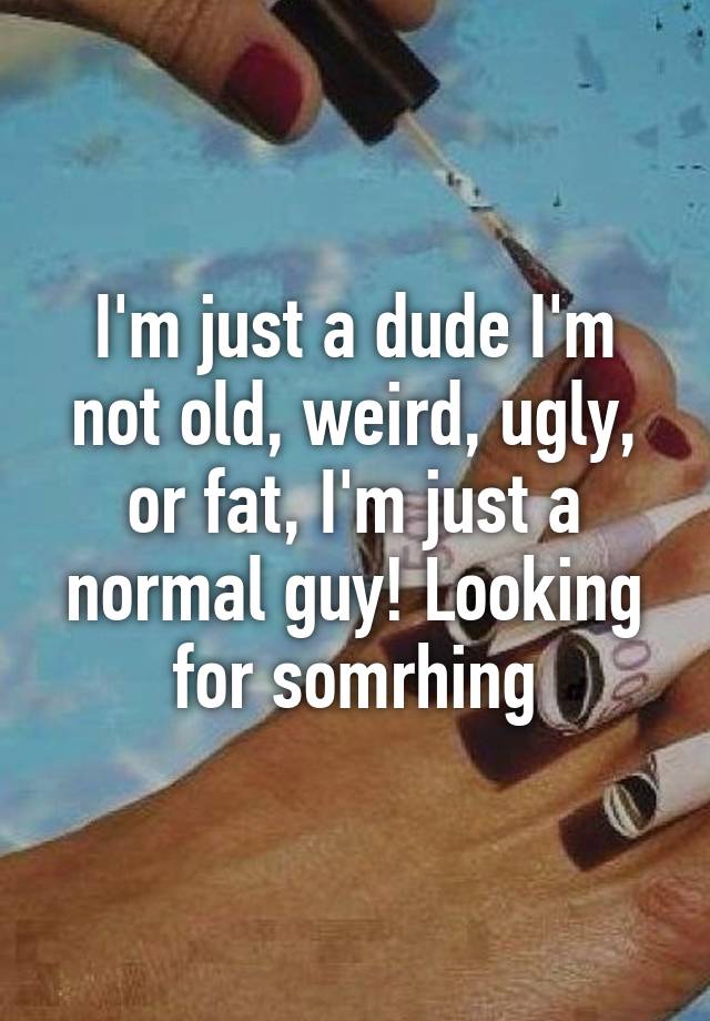 I'm just a dude I'm not old, weird, ugly, or fat, I'm just a normal guy! Looking for somrhing