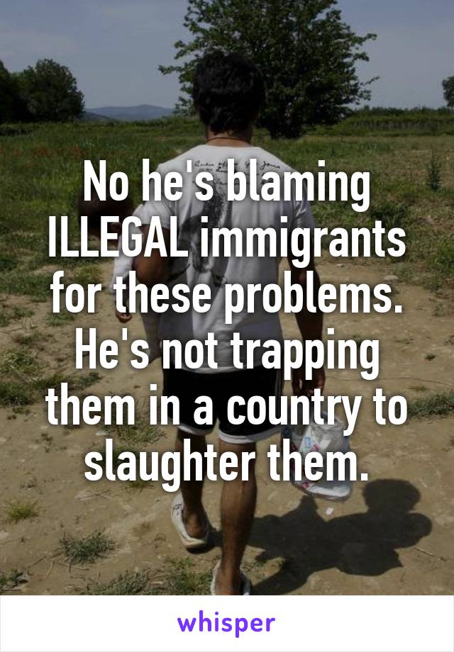 No he's blaming ILLEGAL immigrants for these problems. He's not trapping them in a country to slaughter them.