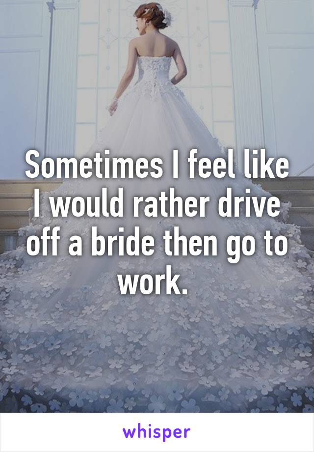 Sometimes I feel like I would rather drive off a bride then go to work. 