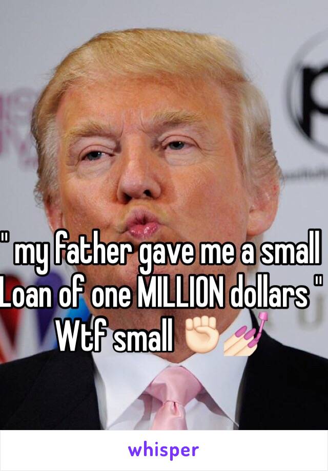 " my father gave me a small
Loan of one MILLION dollars " 
Wtf small ✊🏻💅🏻