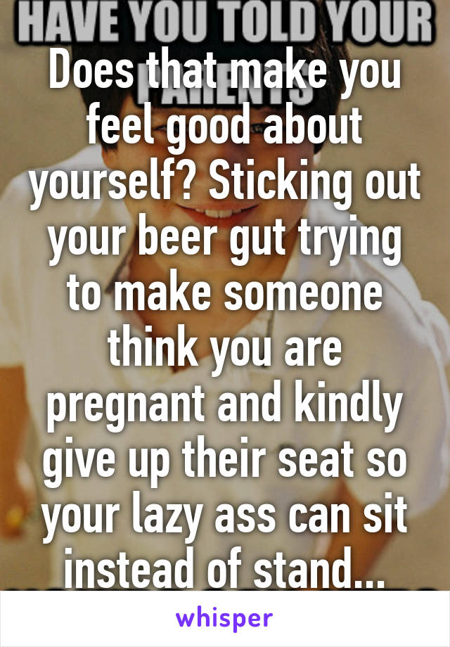 Does that make you feel good about yourself? Sticking out your beer gut trying to make someone think you are pregnant and kindly give up their seat so your lazy ass can sit instead of stand...