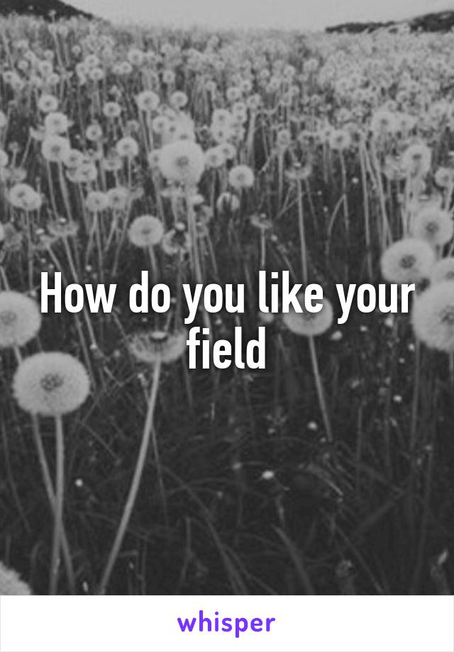 How do you like your field