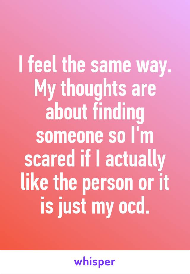 I feel the same way. My thoughts are about finding someone so I'm scared if I actually like the person or it is just my ocd.