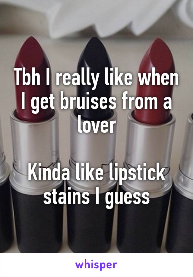 Tbh I really like when I get bruises from a lover

Kinda like lipstick stains I guess