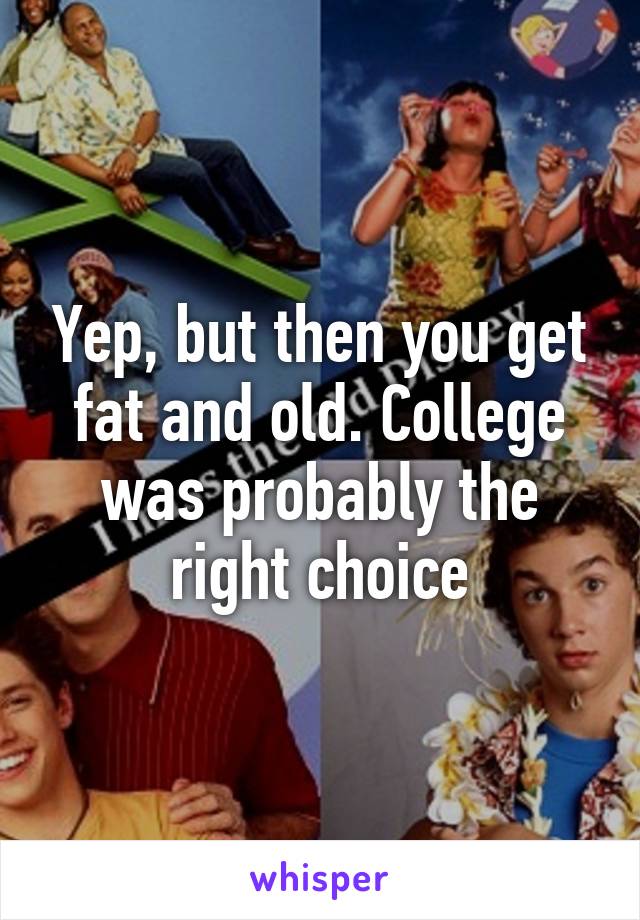 Yep, but then you get fat and old. College was probably the right choice