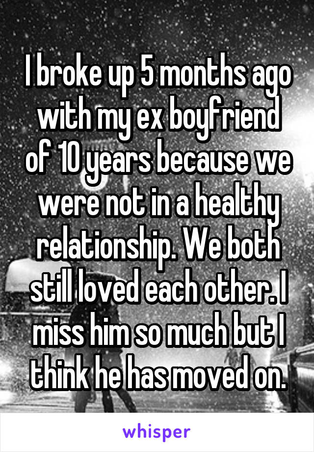 I broke up 5 months ago with my ex boyfriend of 10 years because we were not in a healthy relationship. We both still loved each other. I miss him so much but I think he has moved on.