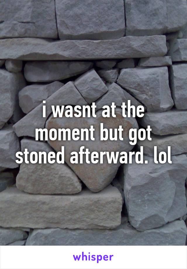 i wasnt at the moment but got stoned afterward. lol