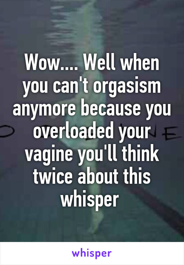 Wow.... Well when you can't orgasism anymore because you overloaded your vagine you'll think twice about this whisper 