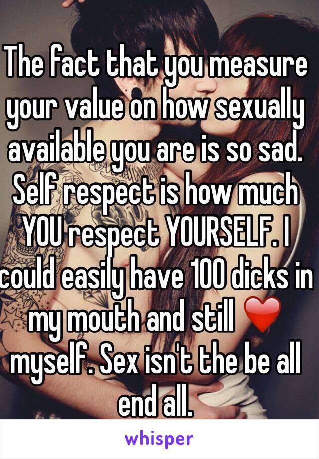 The fact that you measure your value on how sexually available you are is so sad. Self respect is how much YOU respect YOURSELF. I could easily have 100 dicks in my mouth and still ❤️ myself. Sex isn't the be all end all.