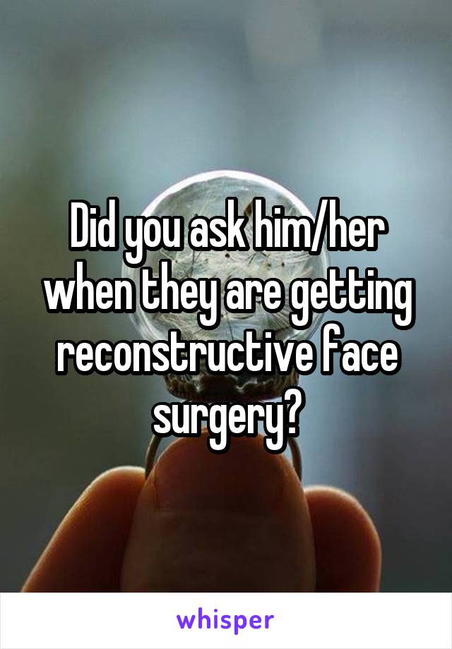 Did you ask him/her when they are getting reconstructive face surgery?