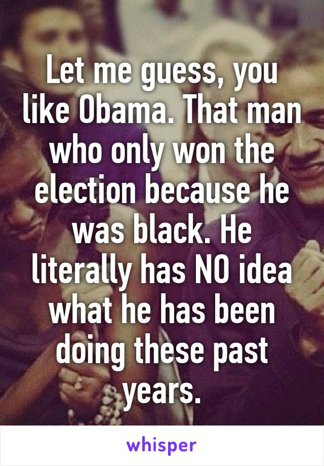 Let me guess, you like Obama. That man who only won the election because he was black. He literally has NO idea what he has been doing these past years.