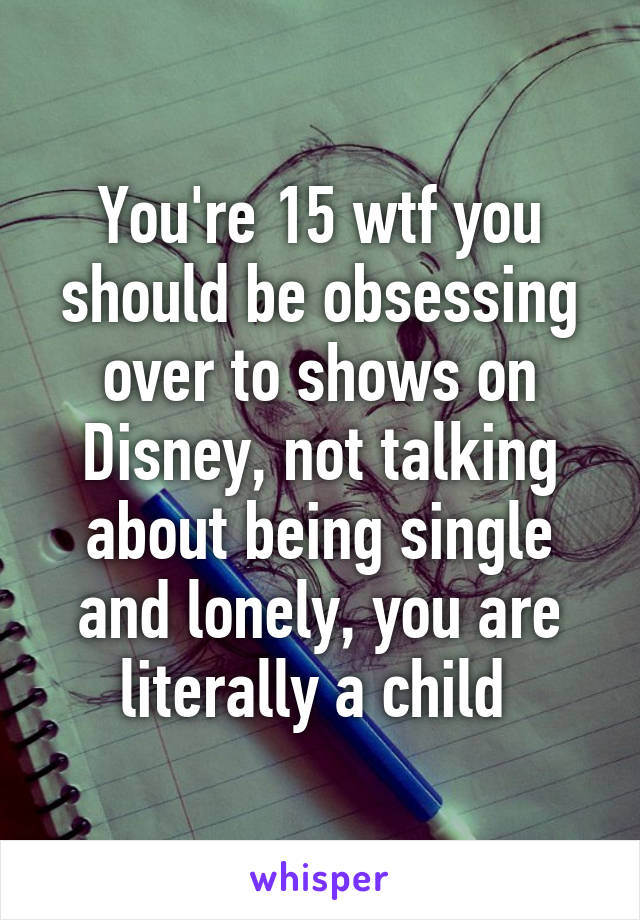 You're 15 wtf you should be obsessing over to shows on Disney, not talking about being single and lonely, you are literally a child 