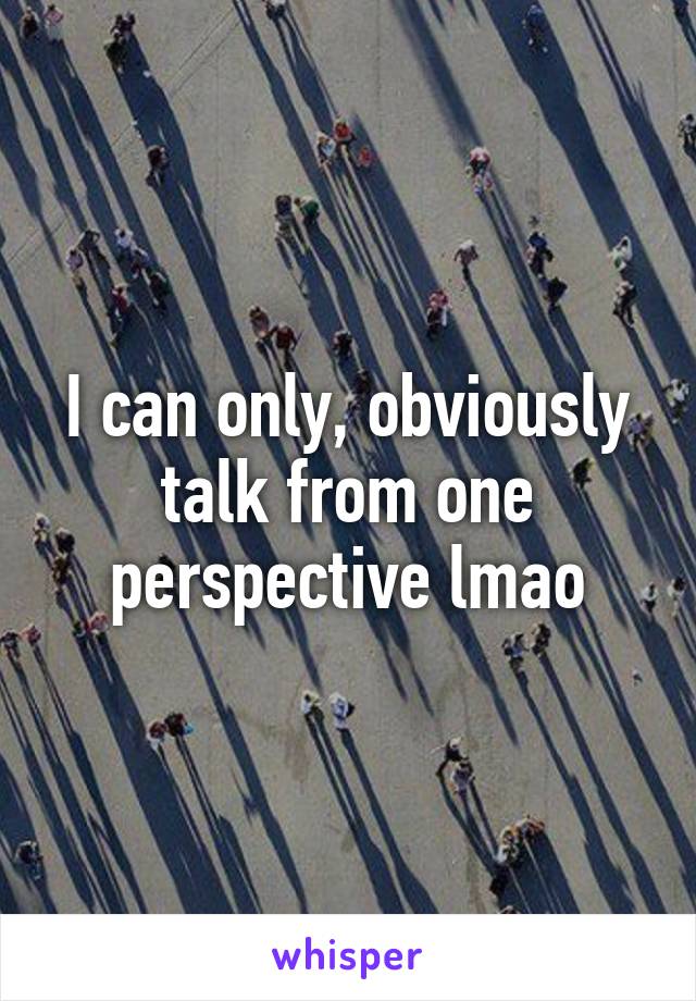 I can only, obviously talk from one perspective lmao