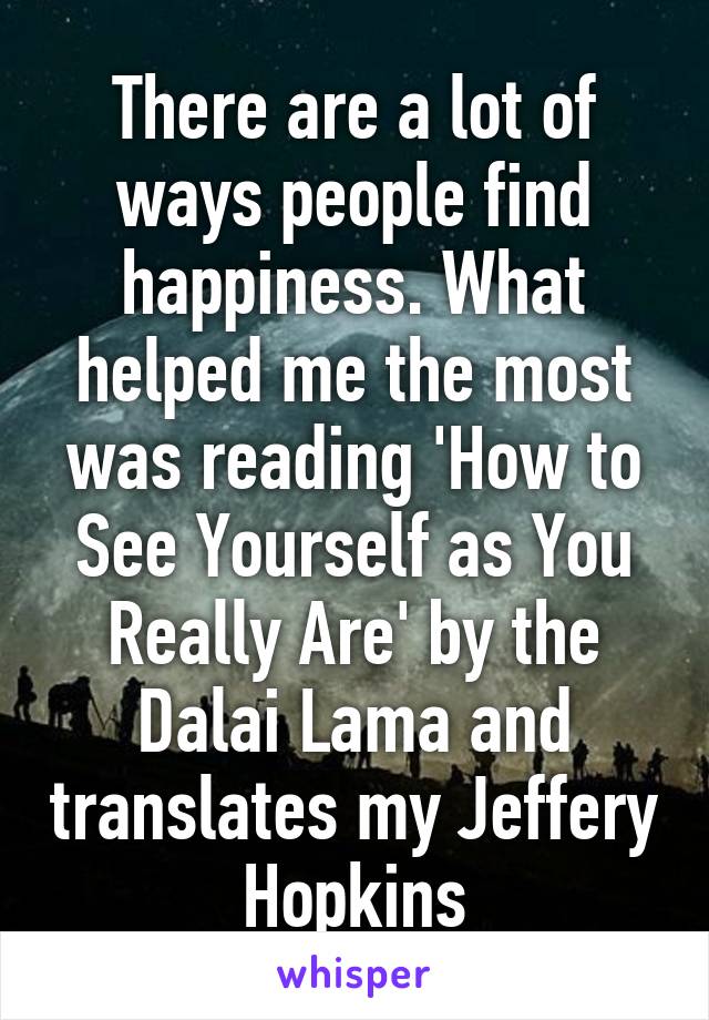 There are a lot of ways people find happiness. What helped me the most was reading 'How to See Yourself as You Really Are' by the Dalai Lama and translates my Jeffery Hopkins