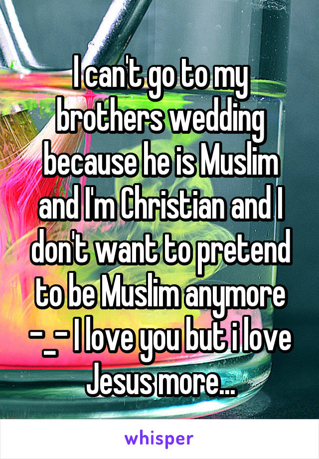 I can't go to my brothers wedding because he is Muslim and I'm Christian and I don't want to pretend to be Muslim anymore -_- I love you but i love Jesus more...