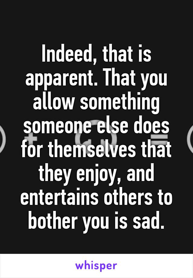 Indeed, that is apparent. That you allow something someone else does for themselves that they enjoy, and entertains others to bother you is sad.