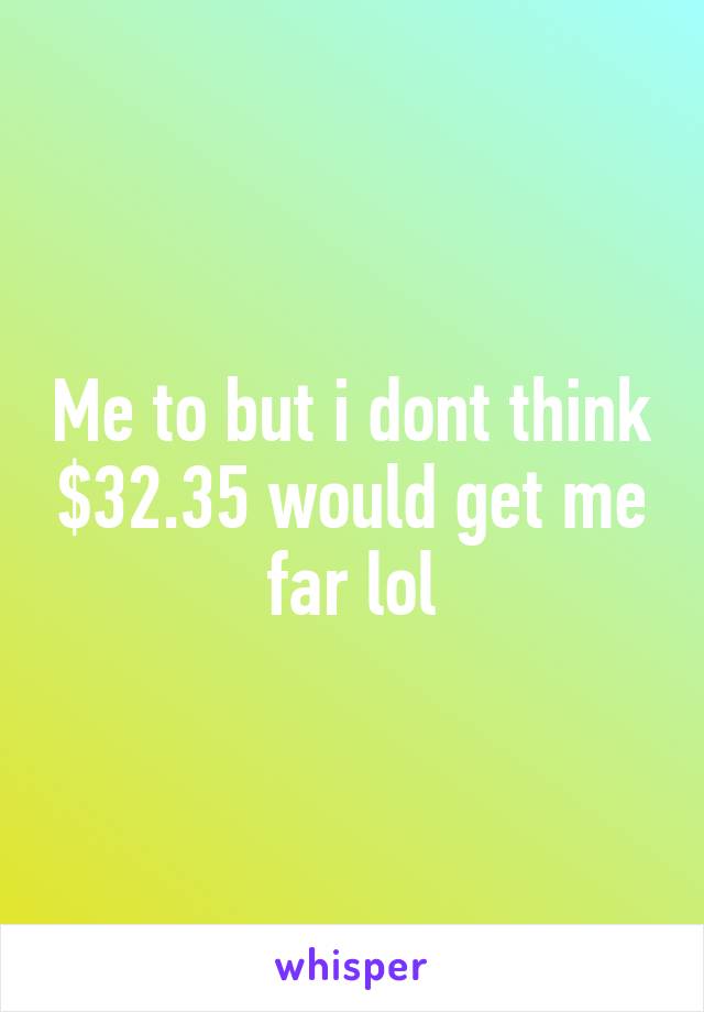 Me to but i dont think $32.35 would get me far lol