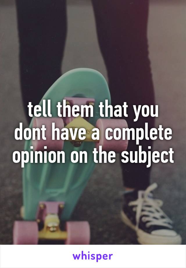 tell them that you dont have a complete opinion on the subject