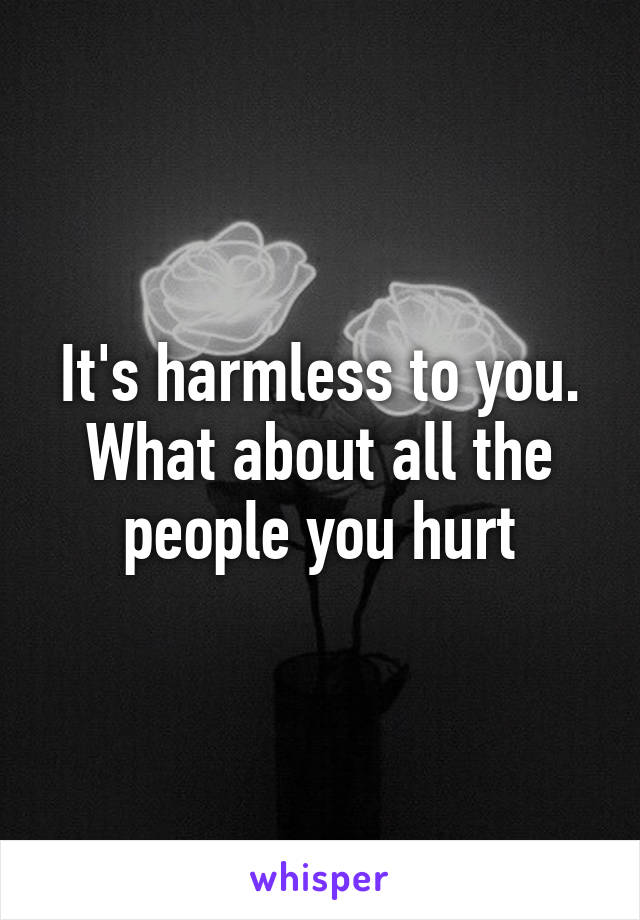 It's harmless to you. What about all the people you hurt