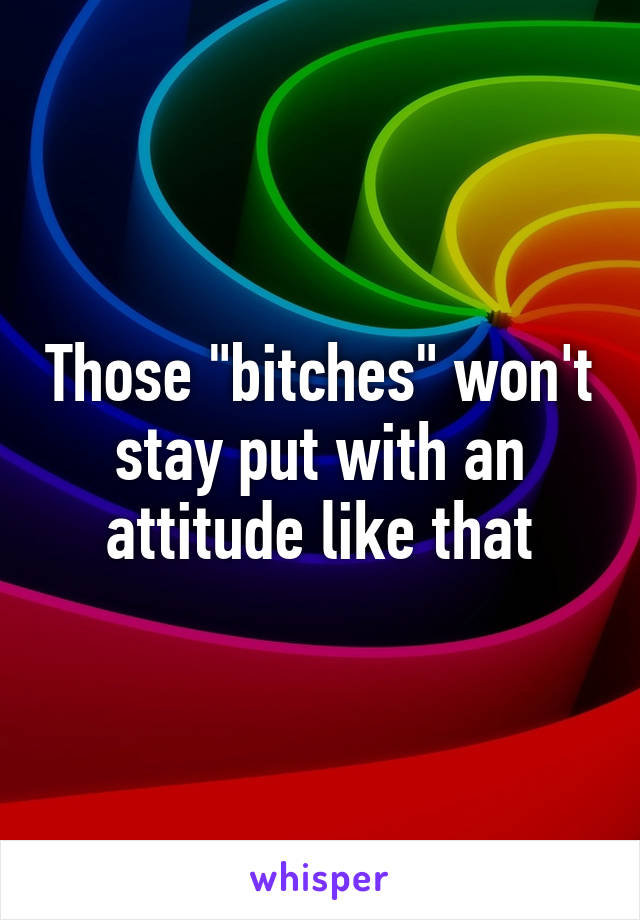 Those "bitches" won't stay put with an attitude like that