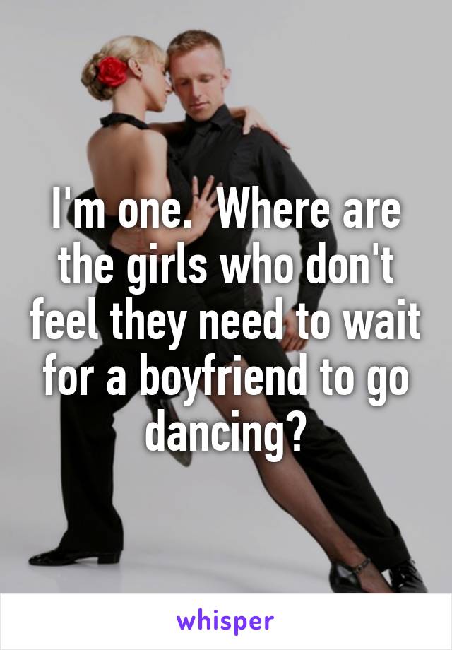 I'm one.  Where are the girls who don't feel they need to wait for a boyfriend to go dancing?