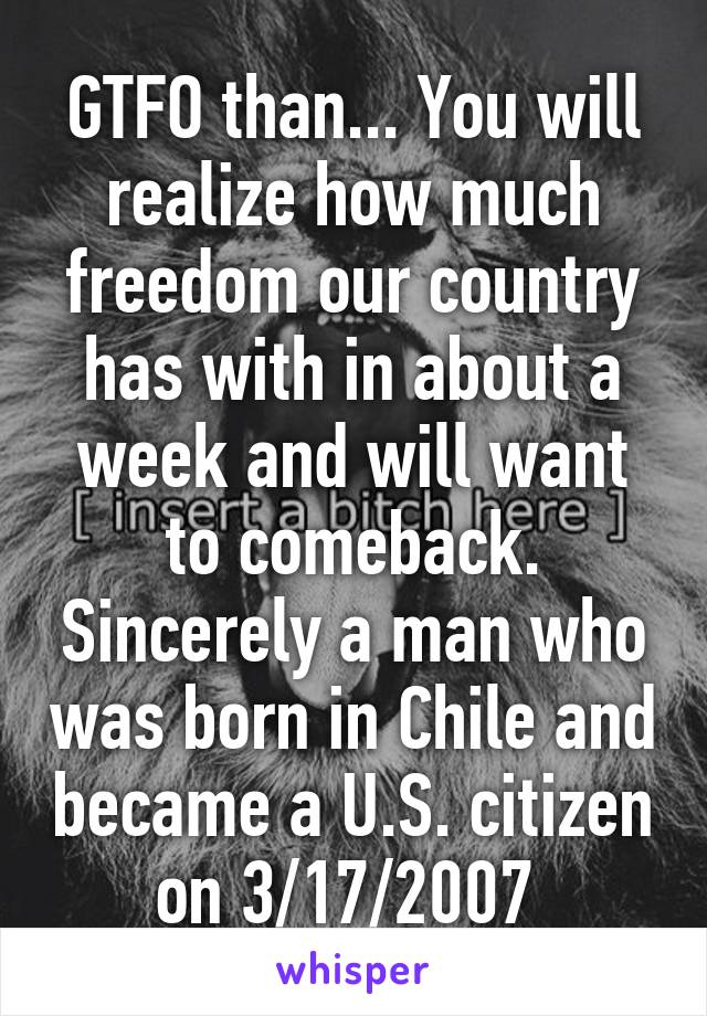 GTFO than... You will realize how much freedom our country has with in about a week and will want to comeback. Sincerely a man who was born in Chile and became a U.S. citizen on 3/17/2007 