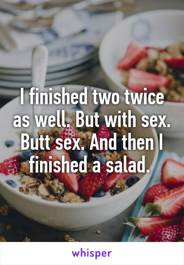 I finished two twice as well. But with sex. Butt sex. And then I finished a salad. 