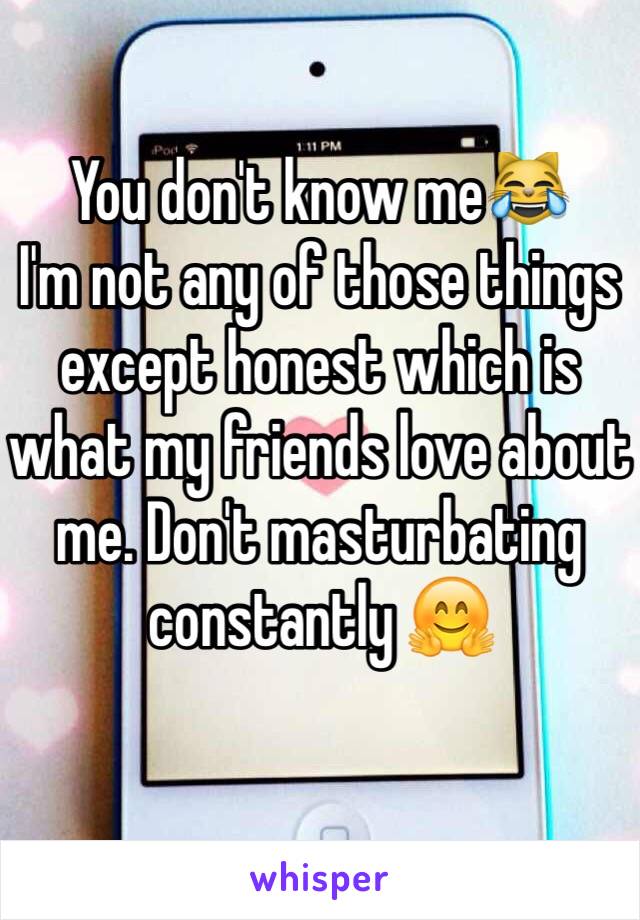 You don't know me😹
I'm not any of those things except honest which is what my friends love about me. Don't masturbating constantly 🤗