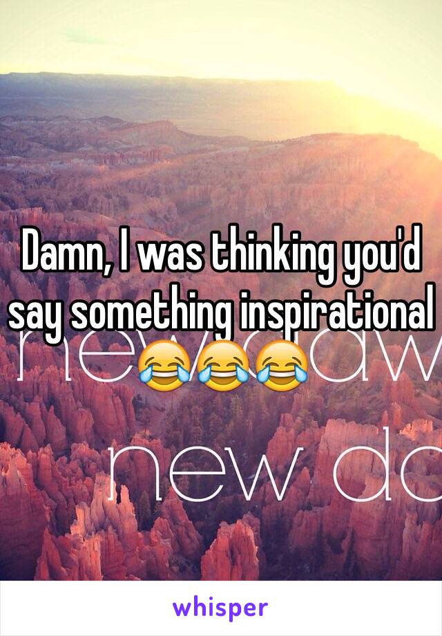 Damn, I was thinking you'd say something inspirational 😂😂😂