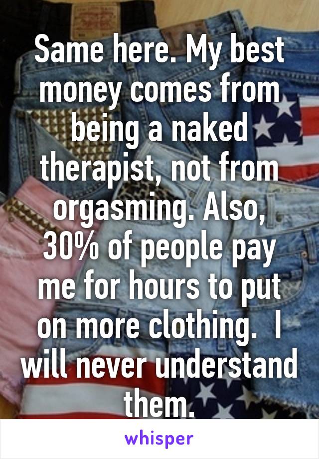 Same here. My best money comes from being a naked therapist, not from orgasming. Also, 30% of people pay me for hours to put on more clothing.  I will never understand them.