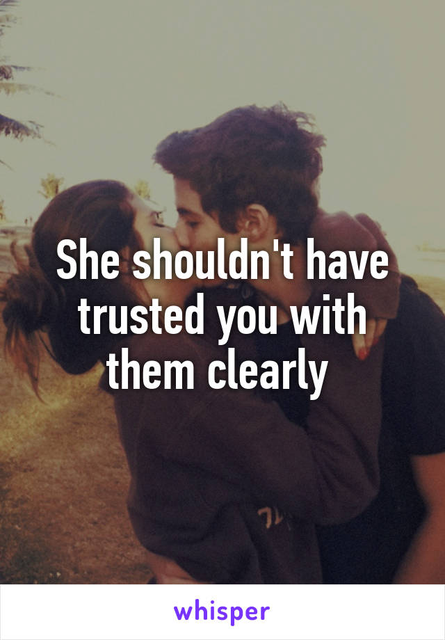 She shouldn't have trusted you with them clearly 