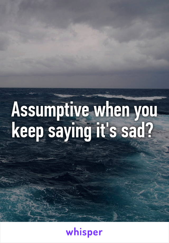 Assumptive when you keep saying it's sad? 