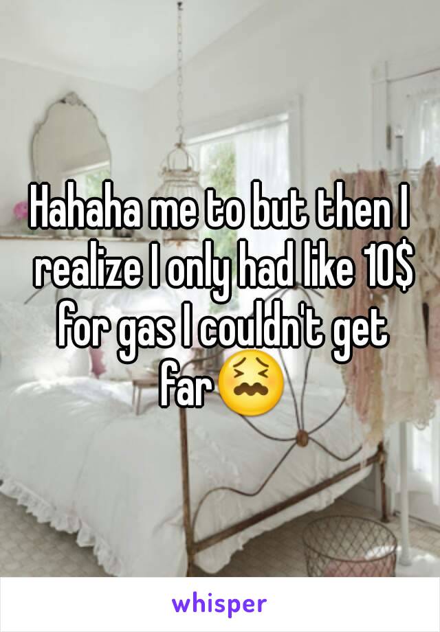 Hahaha me to but then I realize I only had like 10$ for gas I couldn't get far😖