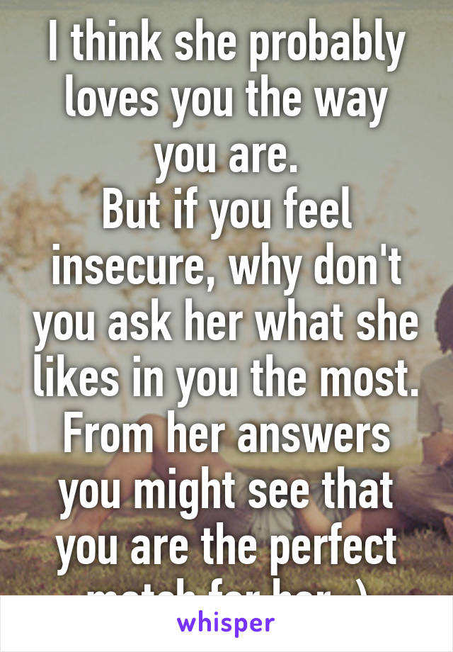 I think she probably loves you the way you are.
But if you feel insecure, why don't you ask her what she likes in you the most.
From her answers you might see that you are the perfect match for her :)
