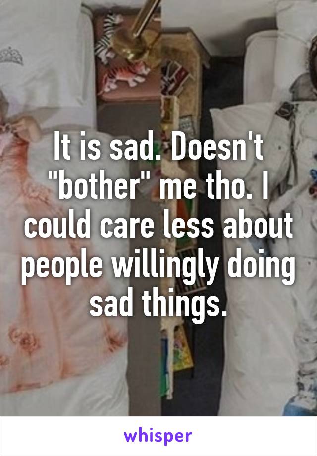 It is sad. Doesn't "bother" me tho. I could care less about people willingly doing sad things.