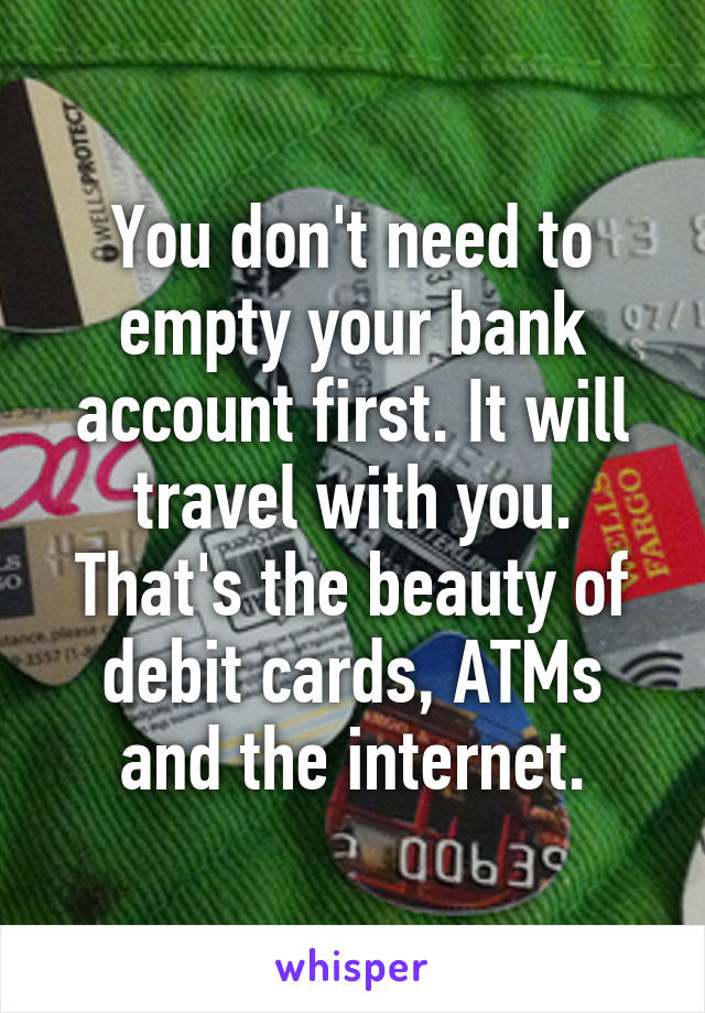 You don't need to empty your bank account first. It will travel with you. That's the beauty of debit cards, ATMs and the internet.