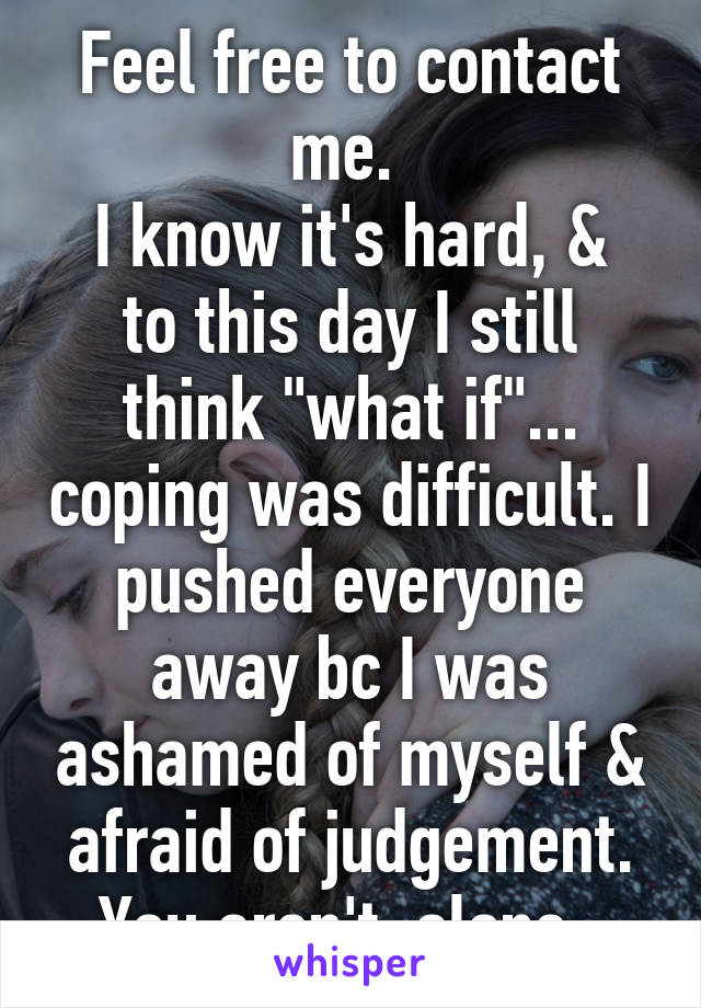 Feel free to contact me. 
I know it's hard, & to this day I still think "what if"... coping was difficult. I pushed everyone away bc I was ashamed of myself & afraid of judgement. You aren't  alone. 