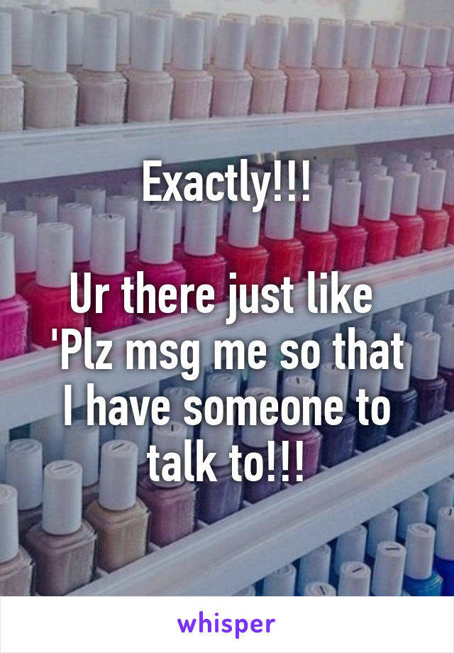 Exactly!!!

Ur there just like 
'Plz msg me so that I have someone to talk to!!!