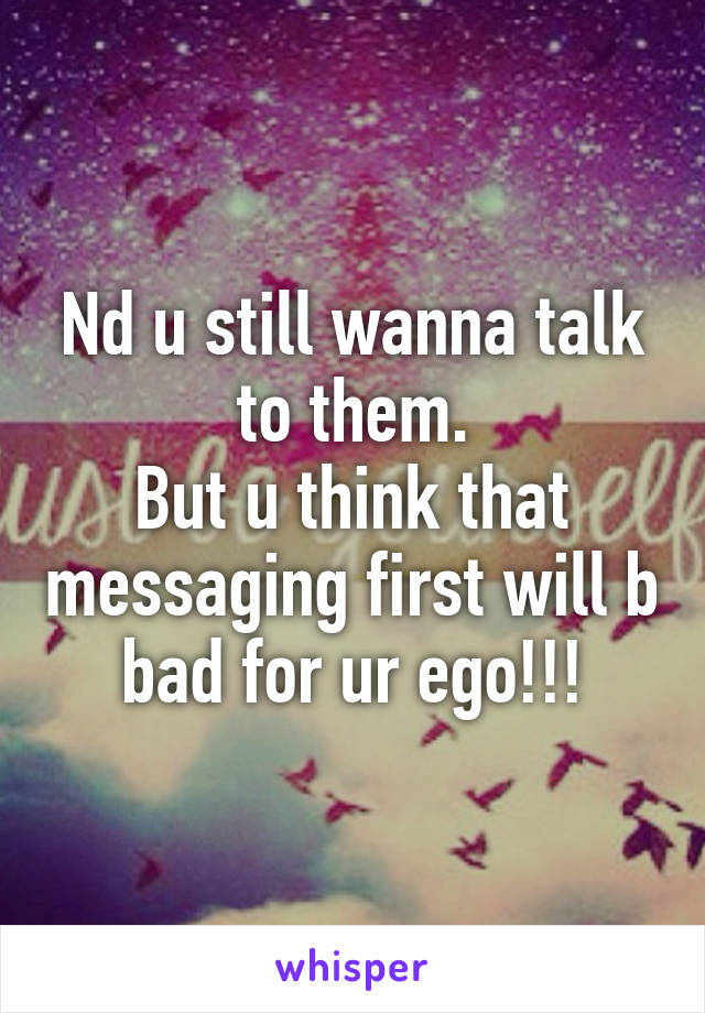 Nd u still wanna talk to them.
But u think that messaging first will b bad for ur ego!!!