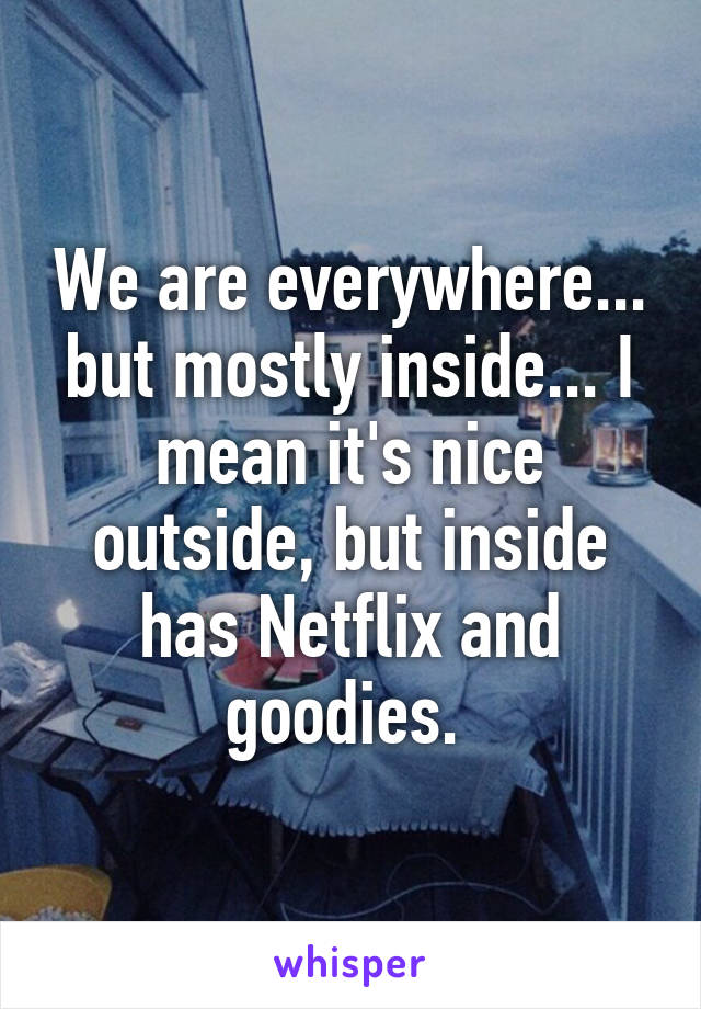 We are everywhere... but mostly inside... I mean it's nice outside, but inside has Netflix and goodies. 