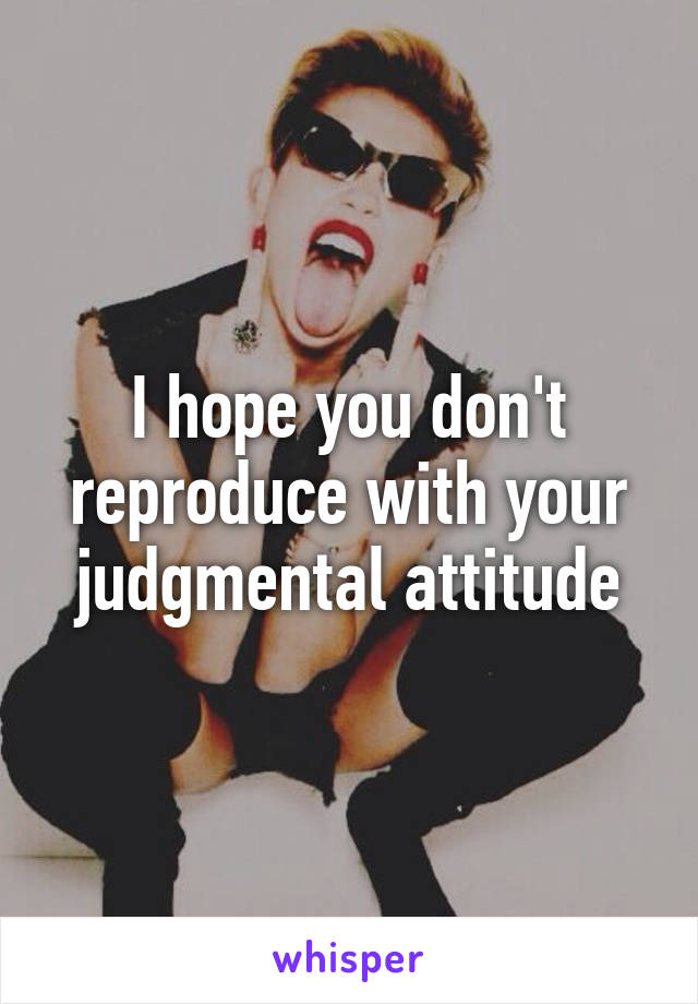 I hope you don't reproduce with your judgmental attitude