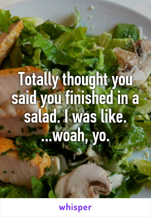 Totally thought you said you finished in a salad. I was like. ...woah, yo.