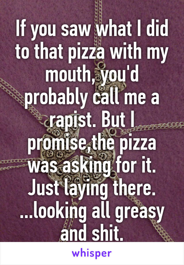 If you saw what I did to that pizza with my mouth, you'd probably call me a rapist. But I promise,the pizza was asking for it. Just laying there. ...looking all greasy and shit.