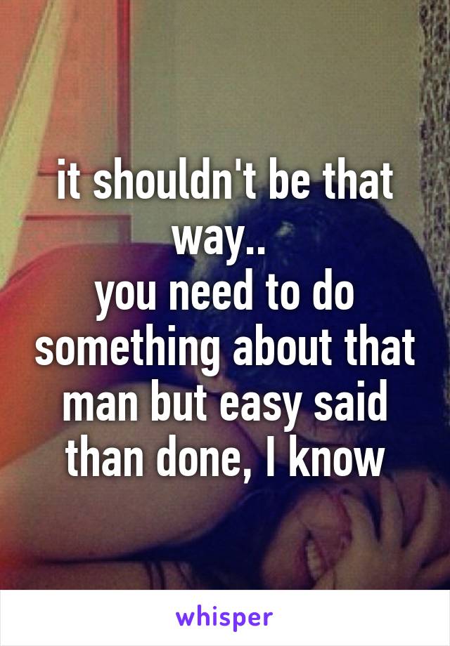 it shouldn't be that way.. 
you need to do something about that man but easy said than done, I know