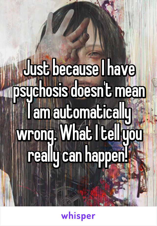 Just because I have psychosis doesn't mean I am automatically wrong. What I tell you really can happen! 